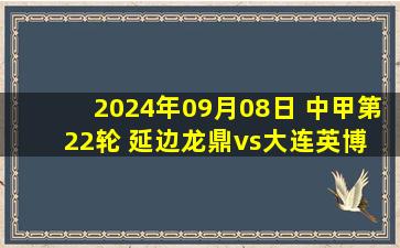 2024年09月08日 中甲第22轮 延边龙鼎vs大连英博 全场录像